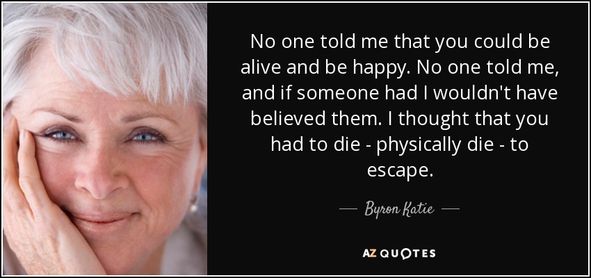 No one told me that you could be alive and be happy. No one told me, and if someone had I wouldn't have believed them. I thought that you had to die - physically die - to escape. - Byron Katie