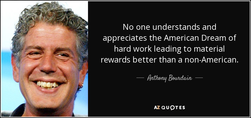 No one understands and appreciates the American Dream of hard work leading to material rewards better than a non-American. - Anthony Bourdain
