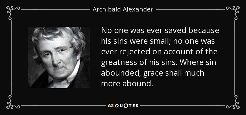 No one was ever saved because his sins were small; no one was ever rejected on account of the greatness of his sins. Where sin abounded, grace shall much more abound. - Archibald Alexander