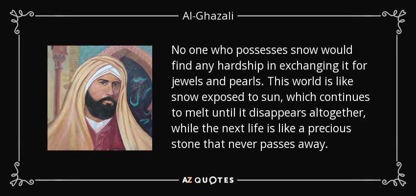 No one who possesses snow would find any hardship in exchanging it for jewels and pearls. This world is like snow exposed to sun, which continues to melt until it disappears altogether, while the next life is like a precious stone that never passes away. - Al-Ghazali