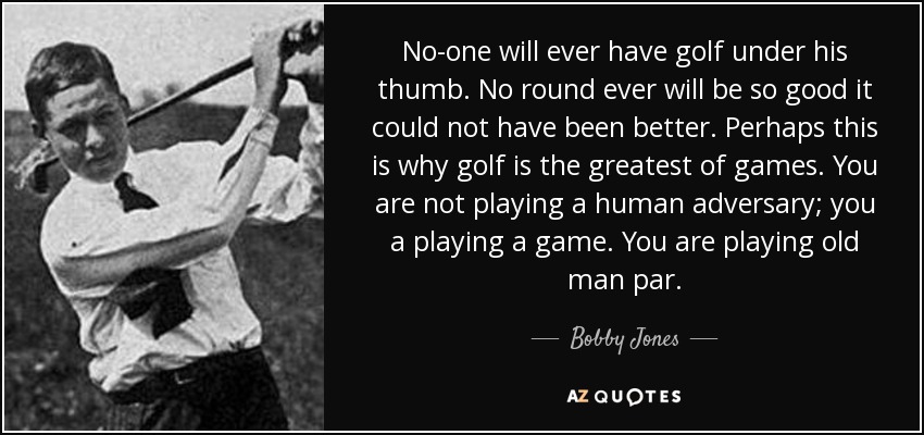No-one will ever have golf under his thumb. No round ever will be so good it could not have been better. Perhaps this is why golf is the greatest of games. You are not playing a human adversary; you a playing a game. You are playing old man par. - Bobby Jones