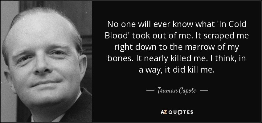 No one will ever know what 'In Cold Blood' took out of me. It scraped me right down to the marrow of my bones. It nearly killed me. I think, in a way, it did kill me. - Truman Capote