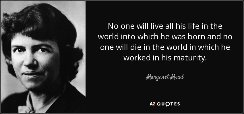 No one will live all his life in the world into which he was born and no one will die in the world in which he worked in his maturity. - Margaret Mead