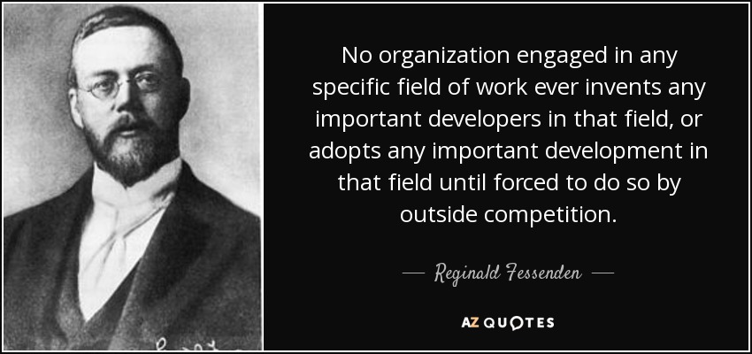 No organization engaged in any specific field of work ever invents any important developers in that field, or adopts any important development in that field until forced to do so by outside competition. - Reginald Fessenden