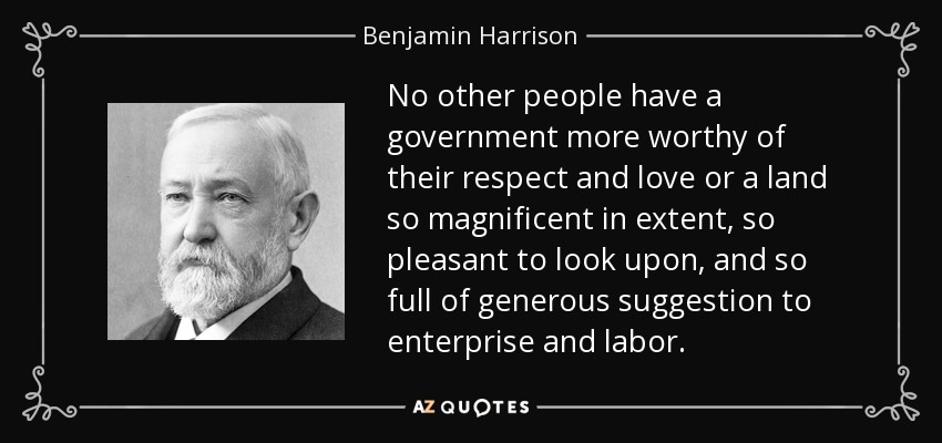 No other people have a government more worthy of their respect and love or a land so magnificent in extent, so pleasant to look upon, and so full of generous suggestion to enterprise and labor. - Benjamin Harrison