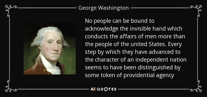 No people can be bound to acknowledge the invisible hand which conducts the affairs of men more than the people of the united States. Every step by which they have advanced to the character of an independent nation seems to have been distinguished by some token of providential agency - George Washington