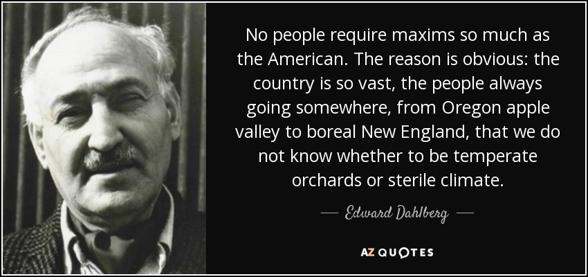 No people require maxims so much as the American. The reason is obvious: the country is so vast, the people always going somewhere, from Oregon apple valley to boreal New England, that we do not know whether to be temperate orchards or sterile climate. - Edward Dahlberg