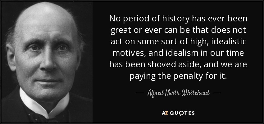 No period of history has ever been great or ever can be that does not act on some sort of high, idealistic motives, and idealism in our time has been shoved aside, and we are paying the penalty for it. - Alfred North Whitehead
