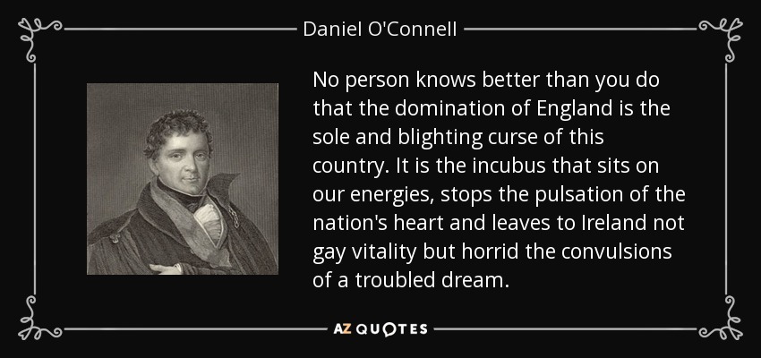 No person knows better than you do that the domination of England is the sole and blighting curse of this country. It is the incubus that sits on our energies, stops the pulsation of the nation's heart and leaves to Ireland not gay vitality but horrid the convulsions of a troubled dream. - Daniel O'Connell