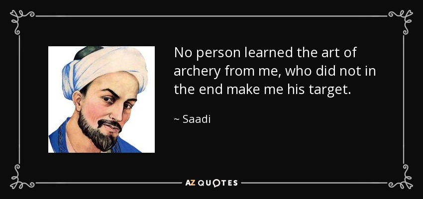 No person learned the art of archery from me, who did not in the end make me his target. - Saadi