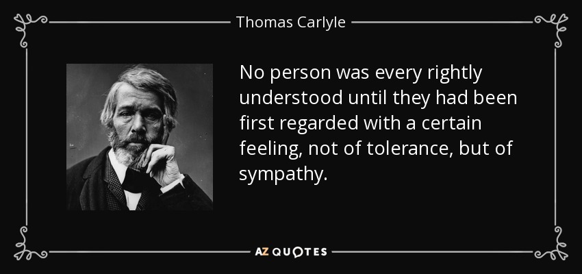 No person was every rightly understood until they had been first regarded with a certain feeling, not of tolerance, but of sympathy. - Thomas Carlyle