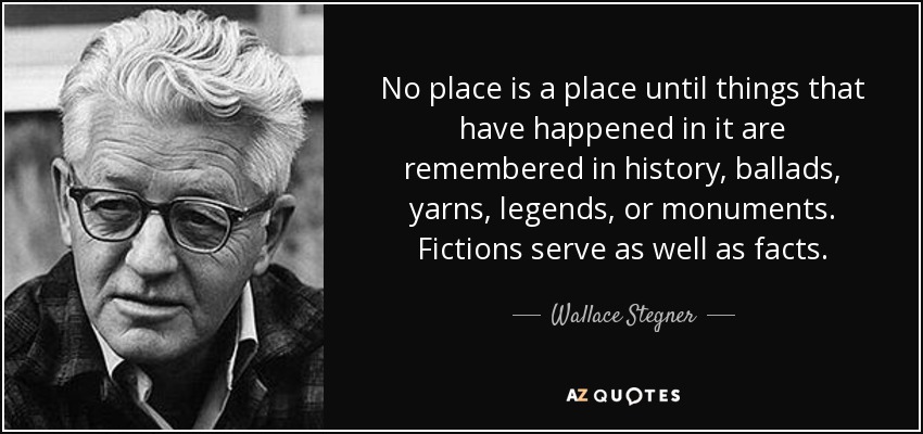 No place is a place until things that have happened in it are remembered in history, ballads, yarns, legends, or monuments. Fictions serve as well as facts. - Wallace Stegner