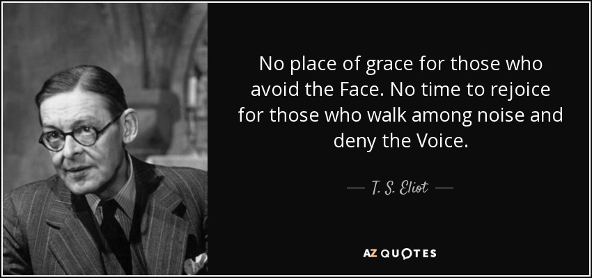 No place of grace for those who avoid the Face. No time to rejoice for those who walk among noise and deny the Voice. - T. S. Eliot