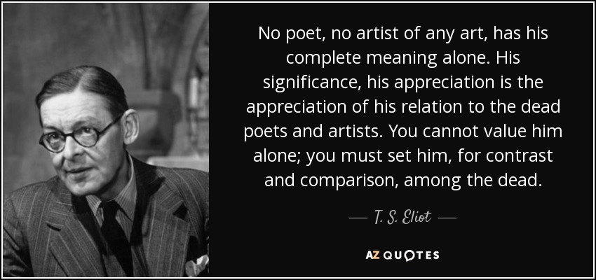 No poet, no artist of any art, has his complete meaning alone. His significance, his appreciation is the appreciation of his relation to the dead poets and artists. You cannot value him alone; you must set him, for contrast and comparison, among the dead. - T. S. Eliot