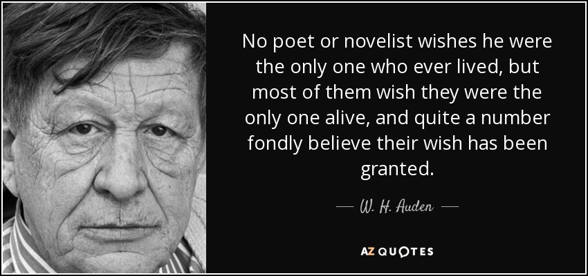 No poet or novelist wishes he were the only one who ever lived, but most of them wish they were the only one alive, and quite a number fondly believe their wish has been granted. - W. H. Auden