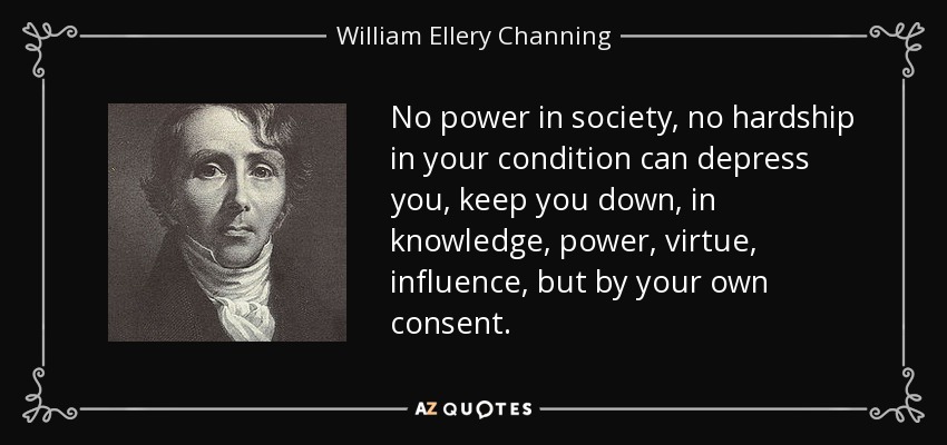 No power in society, no hardship in your condition can depress you, keep you down, in knowledge, power, virtue, influence, but by your own consent. - William Ellery Channing