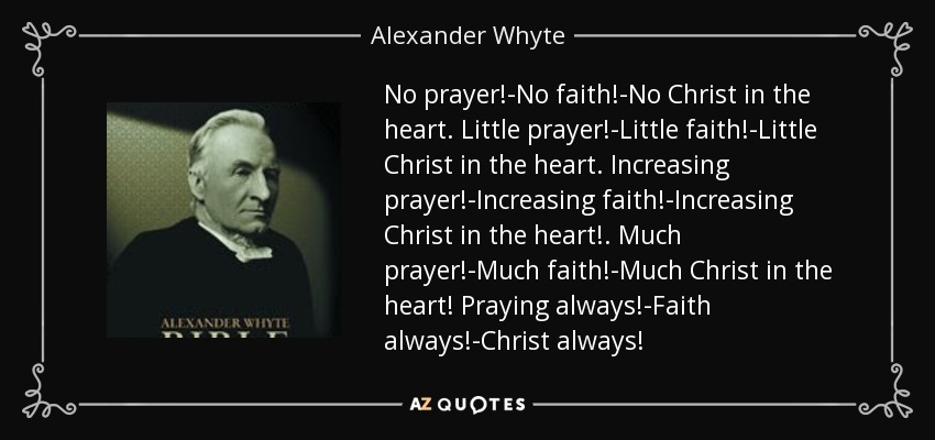 No prayer!-No faith!-No Christ in the heart. Little prayer!-Little faith!-Little Christ in the heart. Increasing prayer!-Increasing faith!-Increasing Christ in the heart!. Much prayer!-Much faith!-Much Christ in the heart! Praying always!-Faith always!-Christ always! - Alexander Whyte