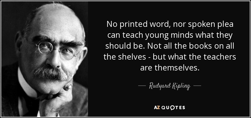 No printed word, nor spoken plea can teach young minds what they should be. Not all the books on all the shelves - but what the teachers are themselves. - Rudyard Kipling