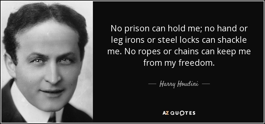 No prison can hold me; no hand or leg irons or steel locks can shackle me. No ropes or chains can keep me from my freedom. - Harry Houdini