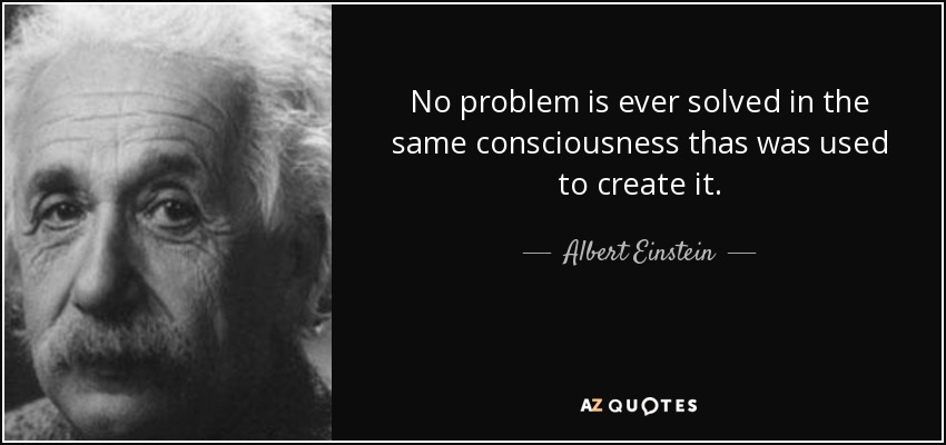 No problem is ever solved in the same consciousness thas was used to create it. - Albert Einstein