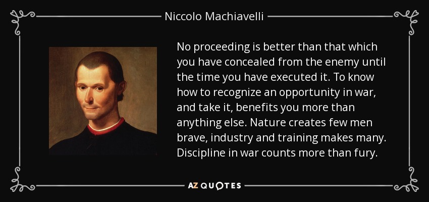 No proceeding is better than that which you have concealed from the enemy until the time you have executed it. To know how to recognize an opportunity in war, and take it, benefits you more than anything else. Nature creates few men brave, industry and training makes many. Discipline in war counts more than fury. - Niccolo Machiavelli