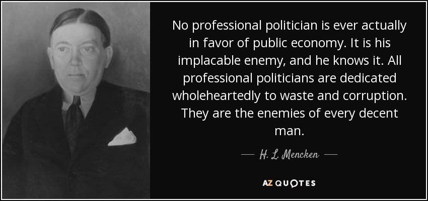 No professional politician is ever actually in favor of public economy. It is his implacable enemy, and he knows it. All professional politicians are dedicated wholeheartedly to waste and corruption. They are the enemies of every decent man. - H. L. Mencken