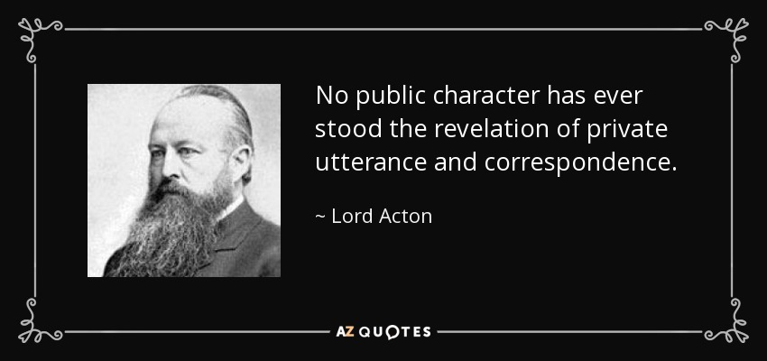 No public character has ever stood the revelation of private utterance and correspondence. - Lord Acton