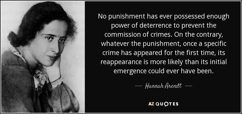 No punishment has ever possessed enough power of deterrence to prevent the commission of crimes. On the contrary, whatever the punishment, once a specific crime has appeared for the first time, its reappearance is more likely than its initial emergence could ever have been. - Hannah Arendt