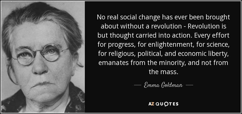 No real social change has ever been brought about without a revolution - Revolution is but thought carried into action. Every effort for progress, for enlightenment, for science, for religious, political, and economic liberty, emanates from the minority, and not from the mass. - Emma Goldman