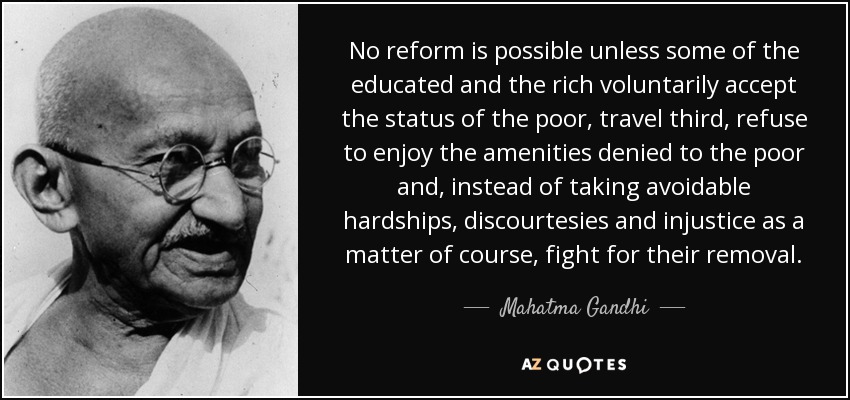 No reform is possible unless some of the educated and the rich voluntarily accept the status of the poor, travel third, refuse to enjoy the amenities denied to the poor and, instead of taking avoidable hardships, discourtesies and injustice as a matter of course, fight for their removal. - Mahatma Gandhi