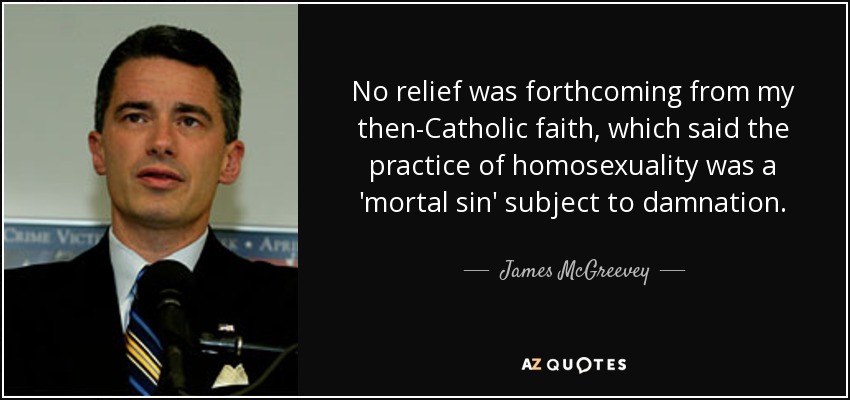 No relief was forthcoming from my then-Catholic faith, which said the practice of homosexuality was a 'mortal sin' subject to damnation. - James McGreevey