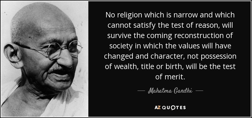 No religion which is narrow and which cannot satisfy the test of reason, will survive the coming reconstruction of society in which the values will have changed and character, not possession of wealth, title or birth, will be the test of merit. - Mahatma Gandhi