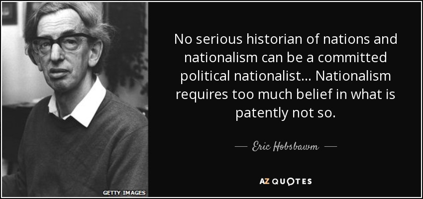 No serious historian of nations and nationalism can be a committed political nationalist... Nationalism requires too much belief in what is patently not so. - Eric Hobsbawm