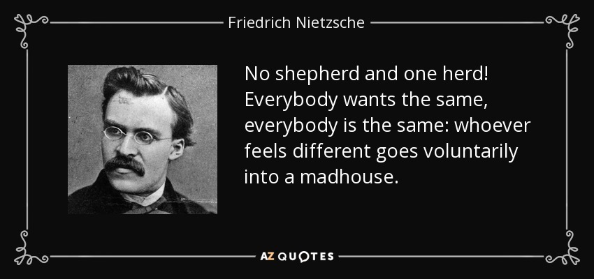No shepherd and one herd! Everybody wants the same, everybody is the same: whoever feels different goes voluntarily into a madhouse. - Friedrich Nietzsche