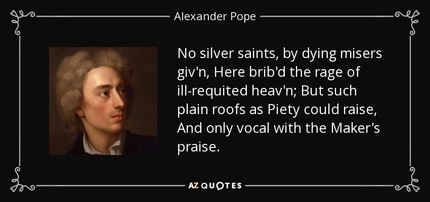 No silver saints, by dying misers giv'n, Here brib'd the rage of ill-requited heav'n; But such plain roofs as Piety could raise, And only vocal with the Maker's praise. - Alexander Pope