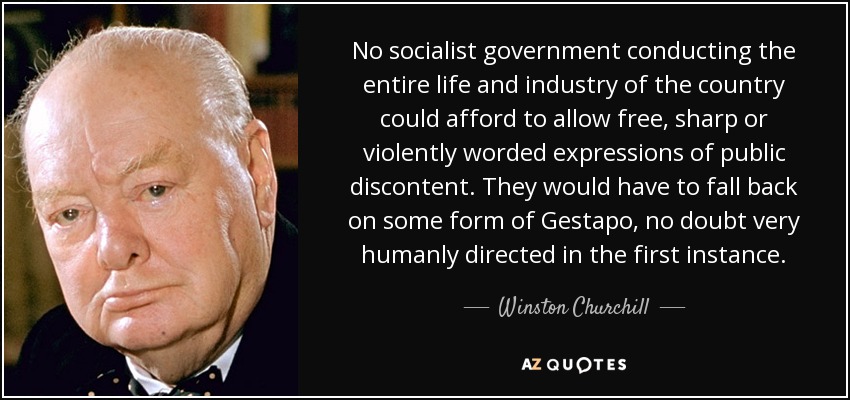 No socialist government conducting the entire life and industry of the country could afford to allow free, sharp or violently worded expressions of public discontent. They would have to fall back on some form of Gestapo, no doubt very humanly directed in the first instance. - Winston Churchill