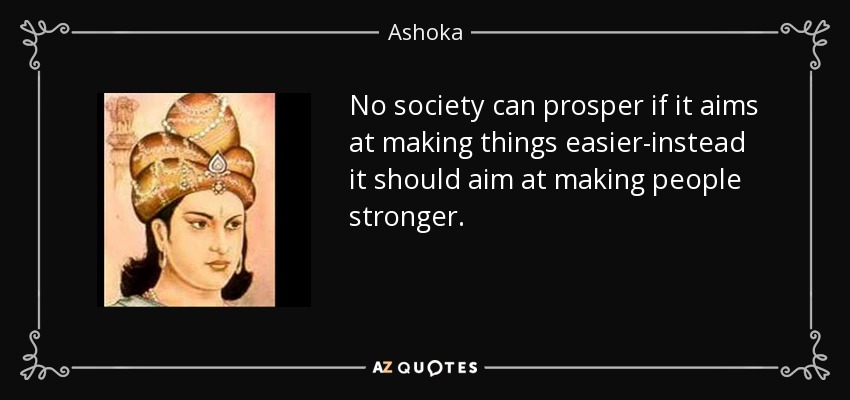 No society can prosper if it aims at making things easier-instead it should aim at making people stronger. - Ashoka