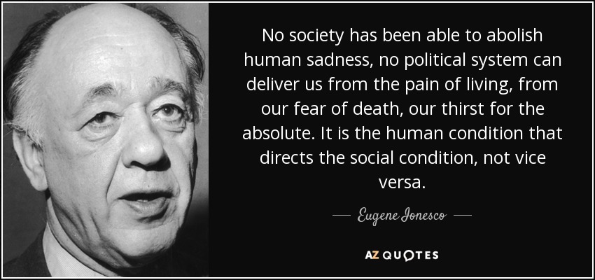 No society has been able to abolish human sadness, no political system can deliver us from the pain of living, from our fear of death, our thirst for the absolute. It is the human condition that directs the social condition, not vice versa. - Eugene Ionesco