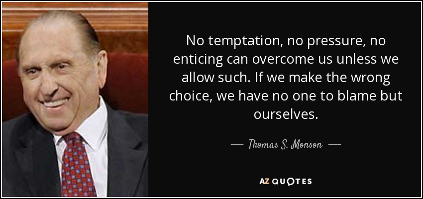 No temptation, no pressure, no enticing can overcome us unless we allow such. If we make the wrong choice, we have no one to blame but ourselves. - Thomas S. Monson