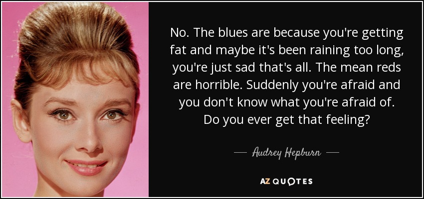 No. The blues are because you're getting fat and maybe it's been raining too long, you're just sad that's all. The mean reds are horrible. Suddenly you're afraid and you don't know what you're afraid of. Do you ever get that feeling? - Audrey Hepburn