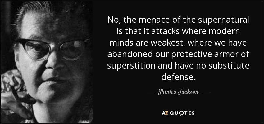 No, the menace of the supernatural is that it attacks where modern minds are weakest, where we have abandoned our protective armor of superstition and have no substitute defense. - Shirley Jackson