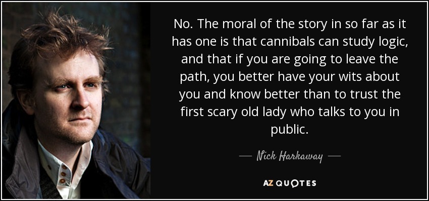 No. The moral of the story in so far as it has one is that cannibals can study logic, and that if you are going to leave the path, you better have your wits about you and know better than to trust the first scary old lady who talks to you in public. - Nick Harkaway