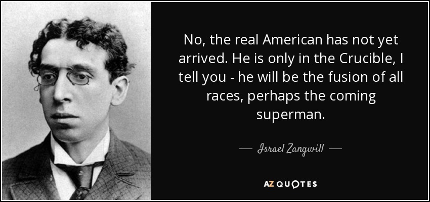 No, the real American has not yet arrived. He is only in the Crucible, I tell you - he will be the fusion of all races, perhaps the coming superman. - Israel Zangwill