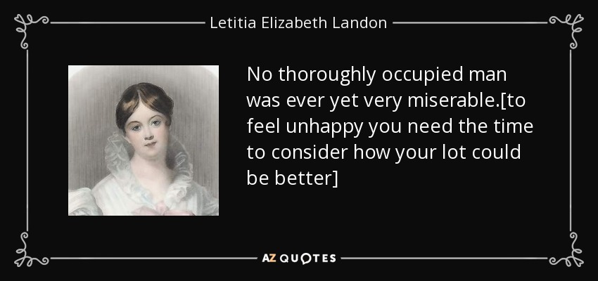 No thoroughly occupied man was ever yet very miserable.[to feel unhappy you need the time to consider how your lot could be better] - Letitia Elizabeth Landon