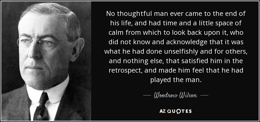 No thoughtful man ever came to the end of his life, and had time and a little space of calm from which to look back upon it, who did not know and acknowledge that it was what he had done unselfishly and for others, and nothing else, that satisfied him in the retrospect, and made him feel that he had played the man. - Woodrow Wilson