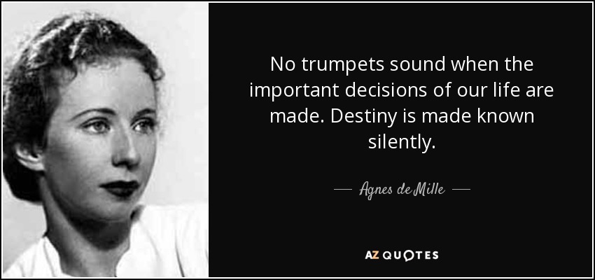 No trumpets sound when the important decisions of our life are made. Destiny is made known silently. - Agnes de Mille