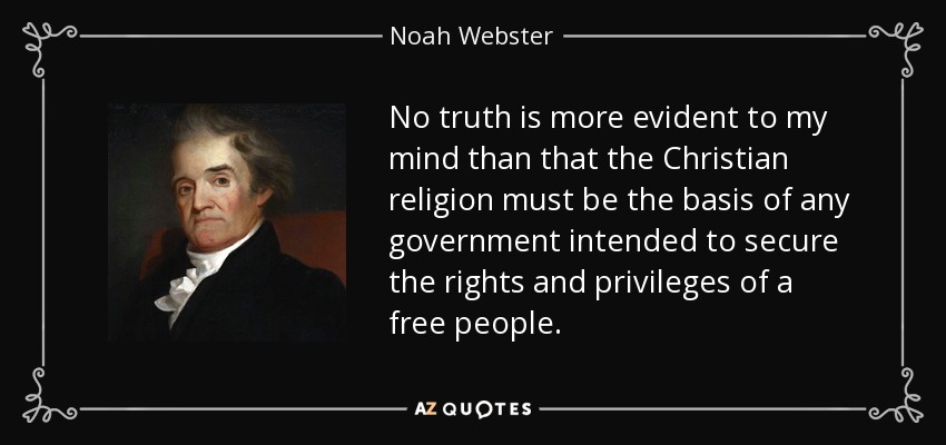 No truth is more evident to my mind than that the Christian religion must be the basis of any government intended to secure the rights and privileges of a free people. - Noah Webster