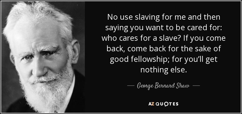 No use slaving for me and then saying you want to be cared for: who cares for a slave? If you come back, come back for the sake of good fellowship; for you’ll get nothing else. - George Bernard Shaw