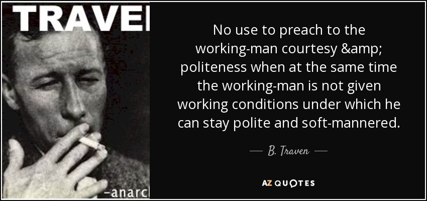 No use to preach to the working-man courtesy & politeness when at the same time the working-man is not given working conditions under which he can stay polite and soft-mannered. - B. Traven