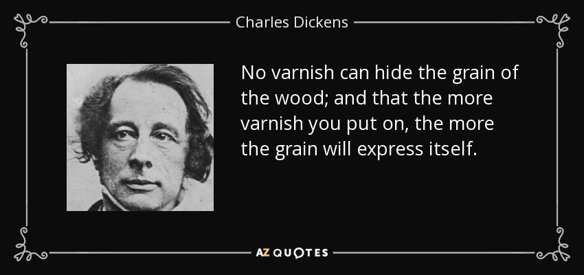 No varnish can hide the grain of the wood; and that the more varnish you put on, the more the grain will express itself. - Charles Dickens